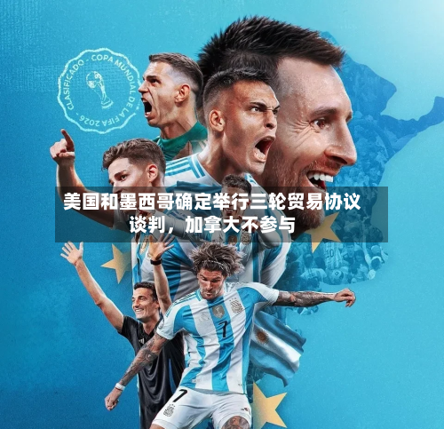 美国和墨西哥确定举行三轮贸易协议谈判	，加拿大不参与-第3张图片