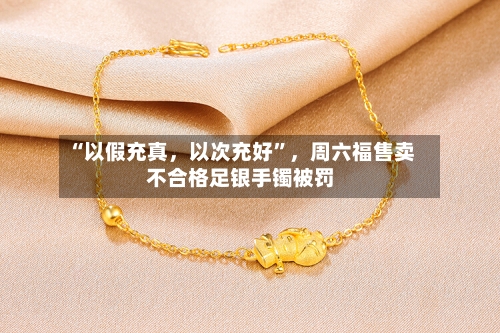 “以假充真，以次充好	”，周六福售卖不合格足银手镯被罚-第3张图片