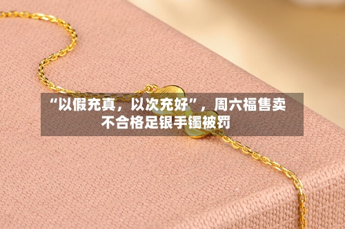 “以假充真	，以次充好”，周六福售卖不合格足银手镯被罚-第2张图片