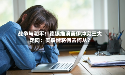 战争与和平！德银推演美伊冲突三大走向：美联储将何去何从？