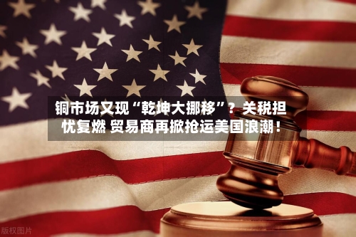 铜市场又现“乾坤大挪移	”？关税担忧复燃 贸易商再掀抢运美国浪潮！-第2张图片