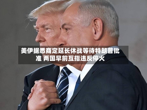 美伊据悉商定延长休战等待特朗普批准 两国早前互指违反停火