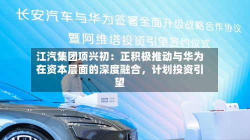 江汽集团项兴初：正积极推动与华为在资本层面的深度融合，计划投资引望-第2张图片
