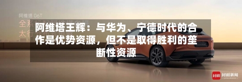 阿维塔王辉：与华为	、宁德时代的合作是优势资源，但不是取得胜利的垄断性资源-第2张图片