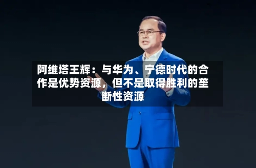 阿维塔王辉：与华为、宁德时代的合作是优势资源，但不是取得胜利的垄断性资源-第3张图片