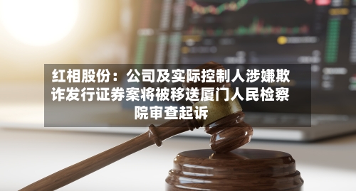 红相股份：公司及实际控制人涉嫌欺诈发行证券案将被移送厦门人民检察院审查起诉