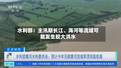 水利部：主汛期长江、海河等流域可能发生较大洪水-第2张图片
