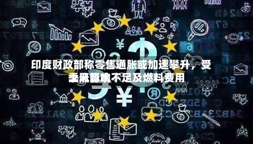 印度财政部称零售通胀或加速攀升，受季风降水不足及燃料费用上涨影响-第2张图片