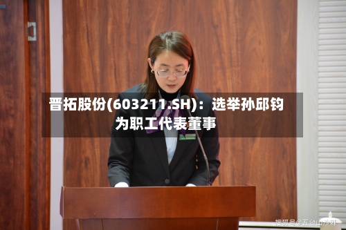 晋拓股份(603211.SH)：选举孙邱钧为职工代表董事