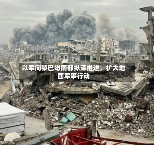 以军向黎巴嫩南部纵深推进，扩大地面军事行动-第3张图片