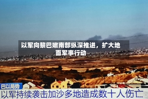以军向黎巴嫩南部纵深推进,扩大地面军事行动