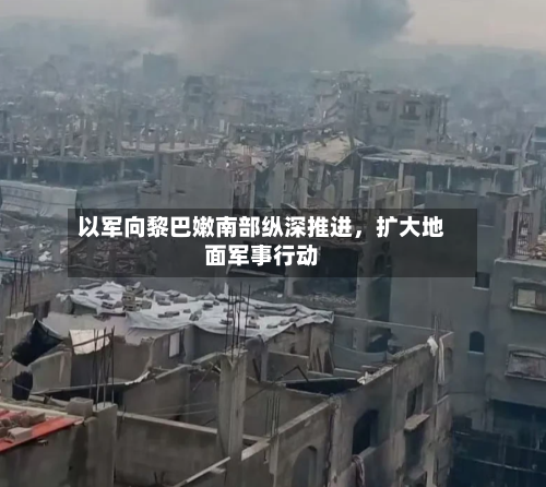 以军向黎巴嫩南部纵深推进，扩大地面军事行动-第2张图片