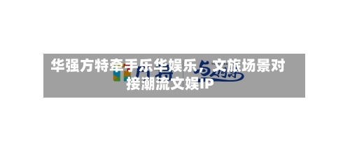 华强方特牵手乐华娱乐，文旅场景对接潮流文娱IP-第2张图片
