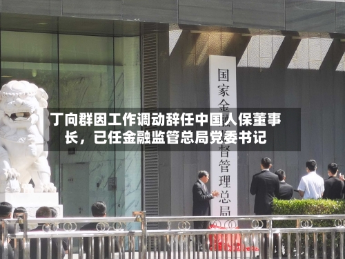 丁向群因工作调动辞任中国人保董事长，已任金融监管总局党委书记-第2张图片
