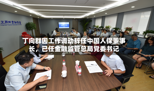 丁向群因工作调动辞任中国人保董事长	，已任金融监管总局党委书记-第3张图片