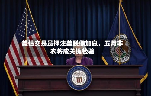 美债交易员押注美联储加息	，五月非农将成关键检验-第2张图片
