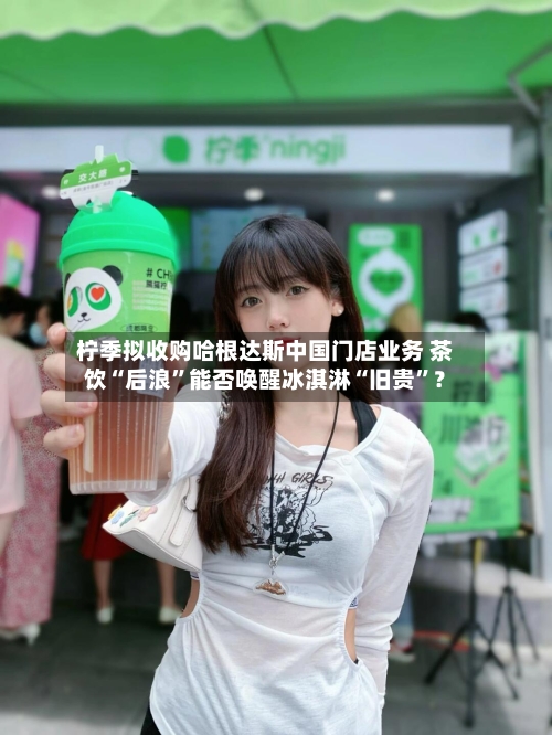 柠季拟收购哈根达斯中国门店业务 茶饮“后浪”能否唤醒冰淇淋“旧贵”？-第2张图片