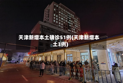 天津新增本土确诊51例(天津新增本土3例)-第3张图片