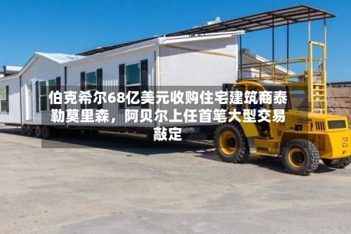 伯克希尔68亿美元收购住宅建筑商泰勒莫里森,阿贝尔上任首笔大型交易敲定