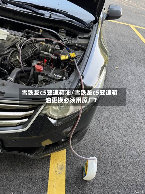 雪铁龙c5变速箱油/雪铁龙c5变速箱油更换必须用原厂?