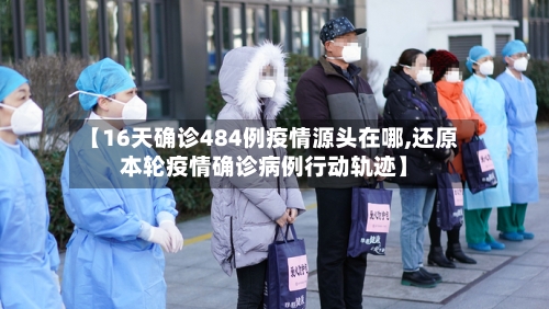 【16天确诊484例疫情源头在哪,还原本轮疫情确诊病例行动轨迹】