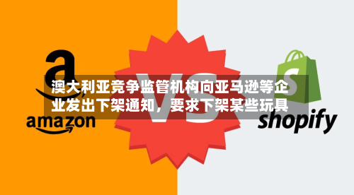 澳大利亚竞争监管机构向亚马逊等企业发出下架通知,要求下架某些玩具
