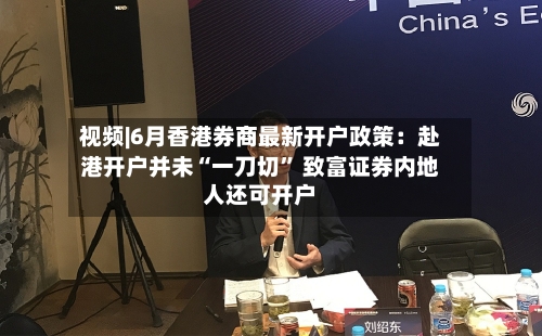 视频|6月香港券商最新开户政策：赴港开户并未“一刀切” 致富证券内地人还可开户-第2张图片