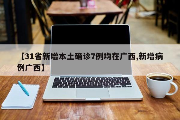 【31省新增本土确诊7例均在广西,新增病例广西】