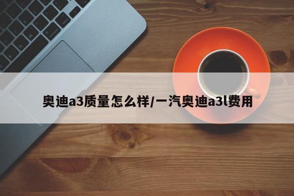 奥迪a3质量怎么样/一汽奥迪a3l费用