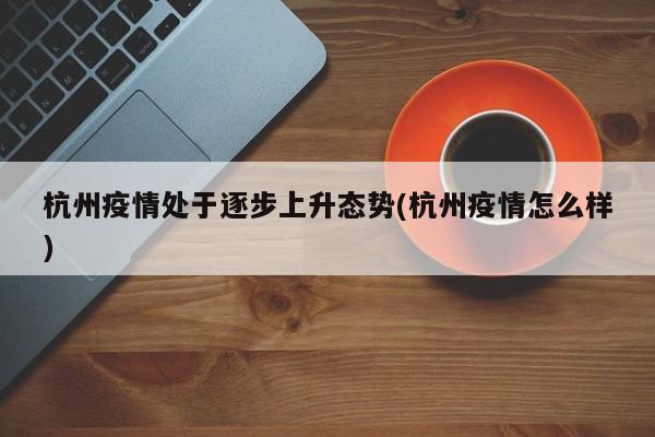 杭州疫情处于逐步上升态势(杭州疫情怎么样)