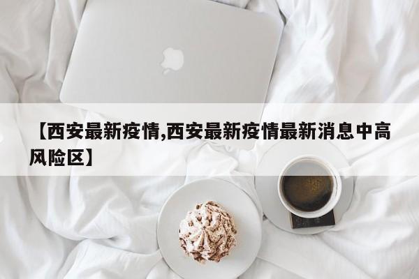 【西安最新疫情,西安最新疫情最新消息中高风险区】