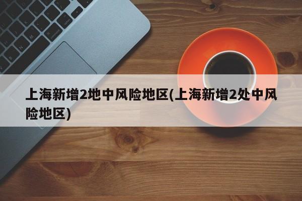 上海新增2地中风险地区(上海新增2处中风险地区)