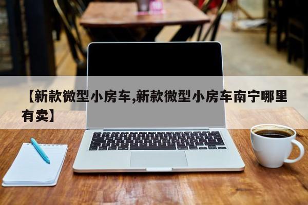 【新款微型小房车,新款微型小房车南宁哪里有卖】