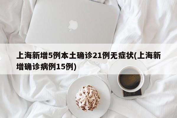 上海新增5例本土确诊21例无症状(上海新增确诊病例15例)