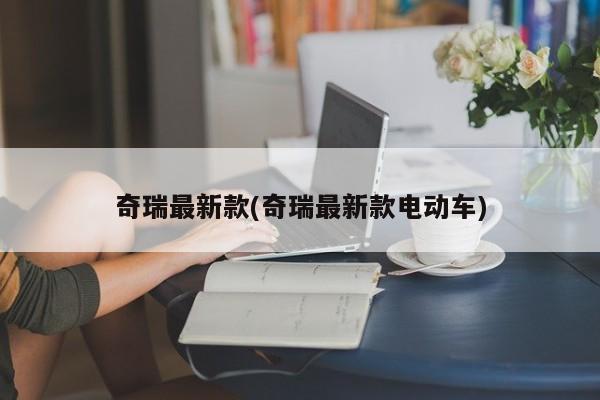 奇瑞最新款(奇瑞最新款电动车)