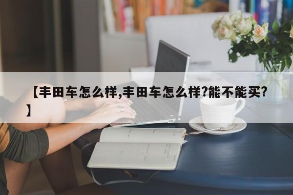 【丰田车怎么样,丰田车怎么样?能不能买?】