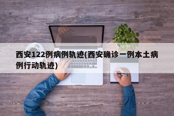 西安122例病例轨迹(西安确诊一例本土病例行动轨迹)