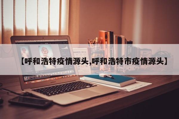 【呼和浩特疫情源头,呼和浩特市疫情源头】