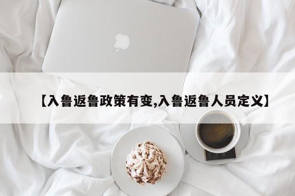 【入鲁返鲁政策有变,入鲁返鲁人员定义】
