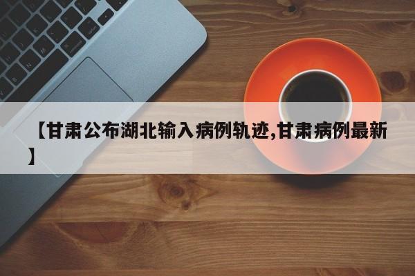 【甘肃公布湖北输入病例轨迹,甘肃病例最新】