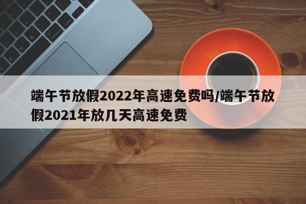 端午节放假2022年高速免费吗/端午节放假2021年放几天高速免费