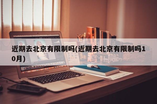 近期去北京有限制吗(近期去北京有限制吗10月)