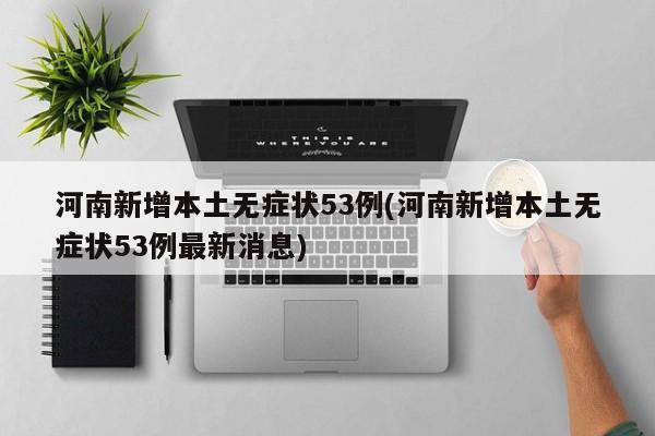 河南新增本土无症状53例(河南新增本土无症状53例最新消息)