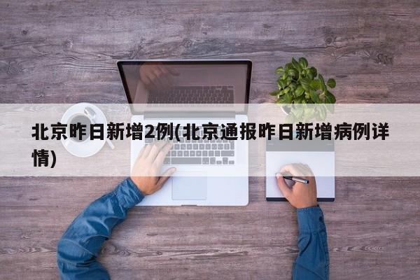 北京昨日新增2例(北京通报昨日新增病例详情)