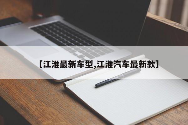 【江淮最新车型,江淮汽车最新款】