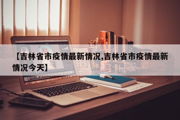【吉林省市疫情最新情况,吉林省市疫情最新情况今天】