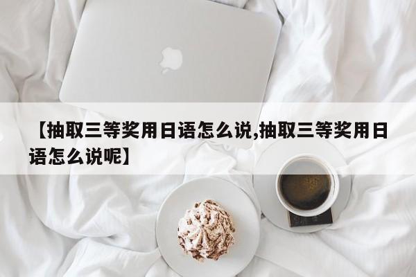 【抽取三等奖用日语怎么说,抽取三等奖用日语怎么说呢】
